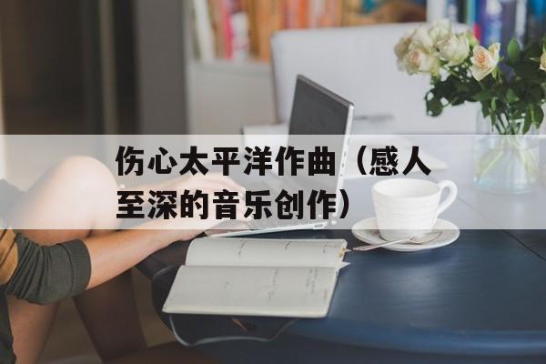 伤心太平洋作曲（感人至深的音乐创作）-第1张图片-居家生活
