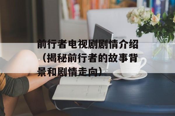 前行者电视剧剧情介绍（揭秘前行者的故事背景和剧情走向）-第1张图片-居家生活