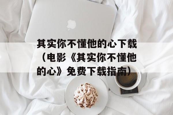 其实你不懂他的心下载（电影《其实你不懂他的心》免费下载指南）-第1张图片-居家生活