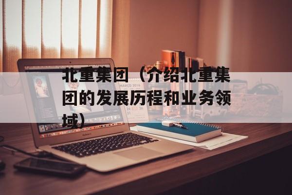 北重集团（介绍北重集团的发展历程和业务领域）-第1张图片-居家生活