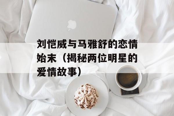 刘恺威与马雅舒的恋情始末（揭秘两位明星的爱情故事）-第1张图片-居家生活
