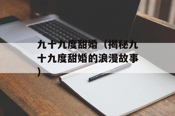 九十九度甜婚（揭秘九十九度甜婚的浪漫故事）-第1张图片-居家生活