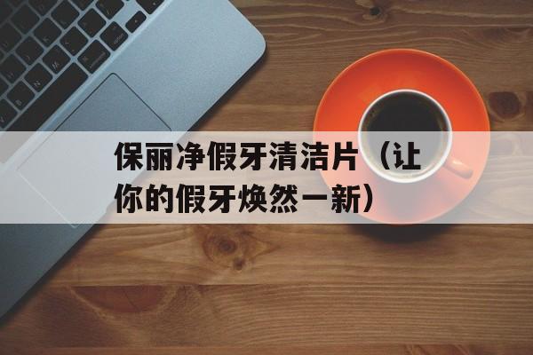 保丽净假牙清洁片（让你的假牙焕然一新）-第1张图片-居家生活
