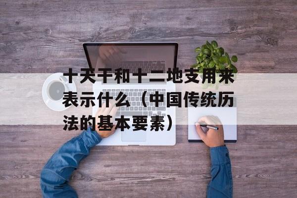 十天干和十二地支用来表示什么（中国传统历法的基本要素）-第1张图片-居家生活