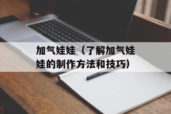 加气娃娃（了解加气娃娃的制作方法和技巧）-第1张图片-居家生活