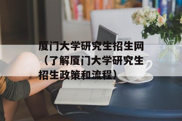 厦门大学研究生招生网（了解厦门大学研究生招生政策和流程）-第1张图片-居家生活
