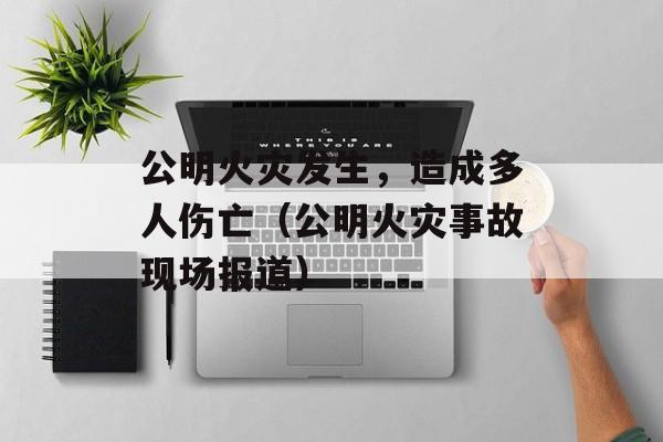 公明火灾发生，造成多人伤亡（公明火灾事故现场报道）-第1张图片-居家生活