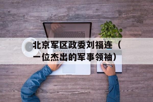北京军区政委刘福连（一位杰出的军事领袖）-第1张图片-居家生活