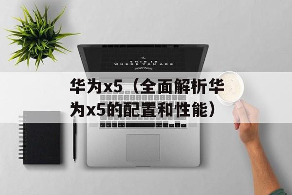 华为x5（全面解析华为x5的配置和性能）-第1张图片-居家生活