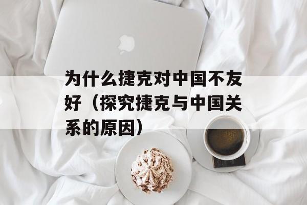 为什么捷克对中国不友好（探究捷克与中国关系的原因）-第1张图片-居家生活