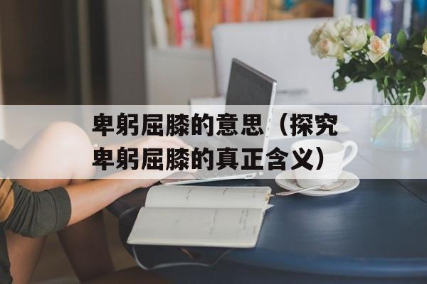 卑躬屈膝的意思（探究卑躬屈膝的真正含义）-第1张图片-居家生活