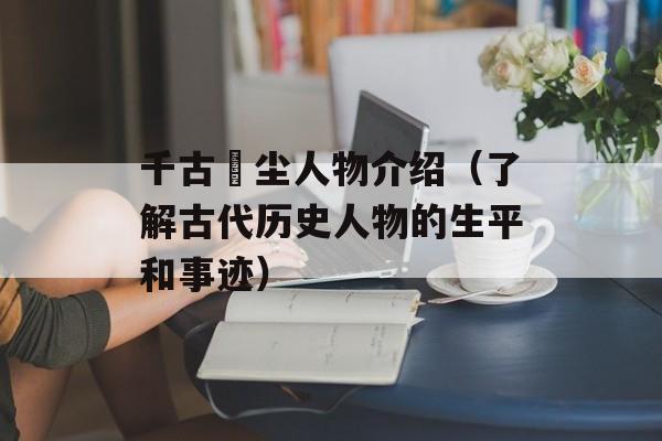 千古玦尘人物介绍（了解古代历史人物的生平和事迹）-第1张图片-居家生活