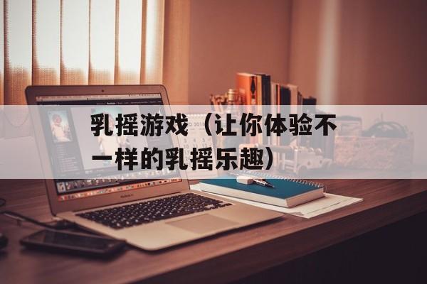乳摇游戏（让你体验不一样的乳摇乐趣）-第1张图片-居家生活