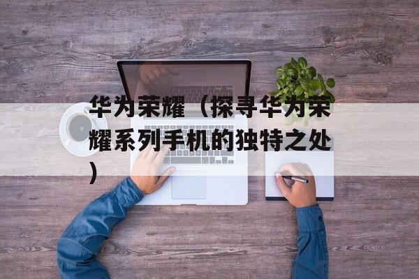 华为荣耀（探寻华为荣耀系列手机的独特之处）-第1张图片-居家生活