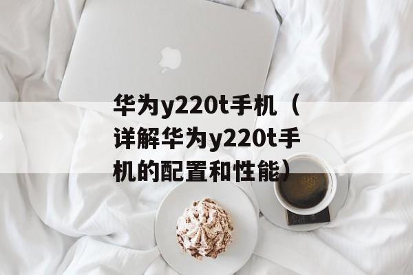 华为y220t手机（详解华为y220t手机的配置和性能）-第1张图片-居家生活