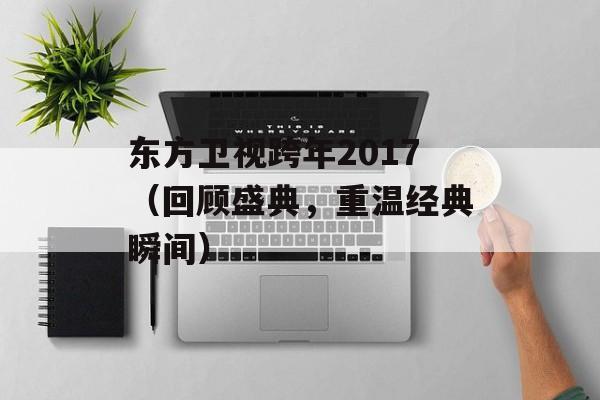 东方卫视跨年2017（回顾盛典，重温经典瞬间）-第1张图片-居家生活