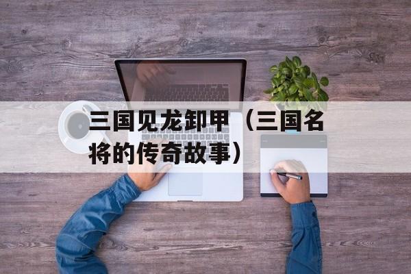 三国见龙卸甲（三国名将的传奇故事）-第1张图片-居家生活