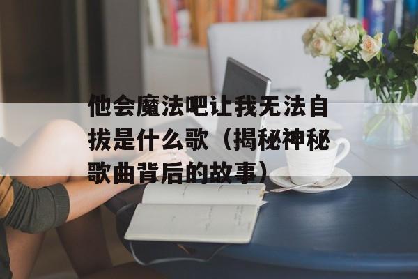 他会魔法吧让我无法自拔是什么歌（揭秘神秘歌曲背后的故事）-第1张图片-居家生活