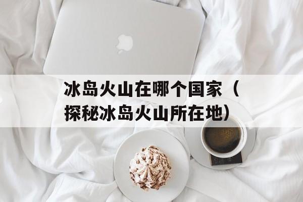 冰岛火山在哪个国家（探秘冰岛火山所在地）-第1张图片-居家生活