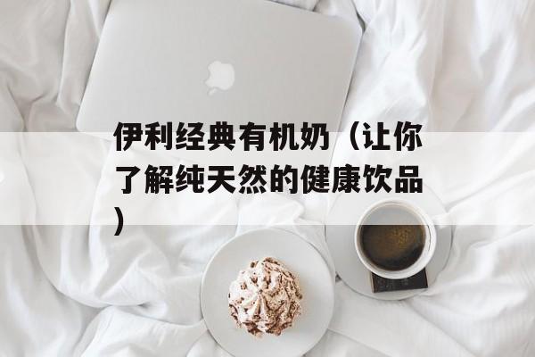伊利经典有机奶（让你了解纯天然的健康饮品）-第1张图片-居家生活