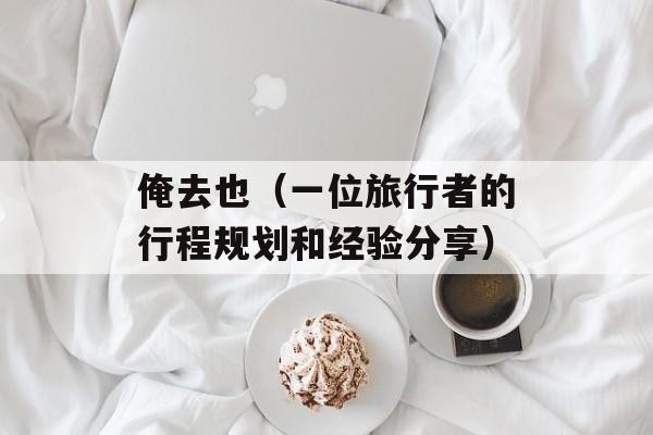 俺去也（一位旅行者的行程规划和经验分享）-第1张图片-居家生活
