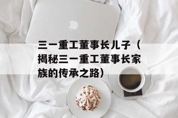 三一重工董事长儿子（揭秘三一重工董事长家族的传承之路）-第1张图片-居家生活