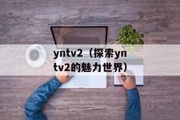 yntv2（探索yntv2的魅力世界）-第1张图片-居家生活