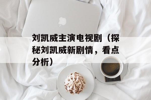 刘凯威主演电视剧（探秘刘凯威新剧情，看点分析）-第1张图片-居家生活