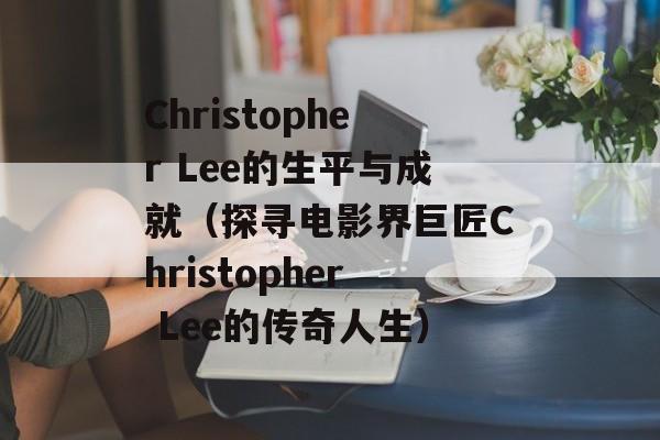 Christopher Lee的生平与成就（探寻电影界巨匠Christopher Lee的传奇人生）-第1张图片-居家生活