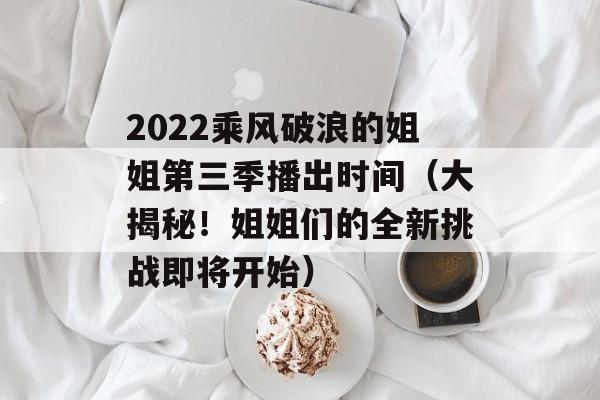 2022乘风破浪的姐姐第三季播出时间（大揭秘！姐姐们的全新挑战即将开始）-第1张图片-居家生活