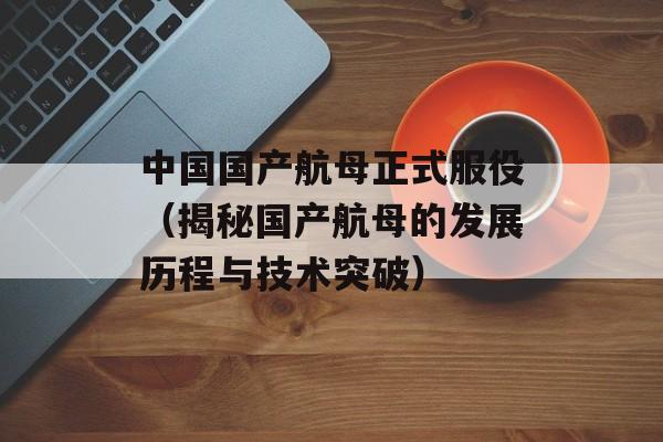 中国国产航母正式服役（揭秘国产航母的发展历程与技术突破）-第1张图片-居家生活