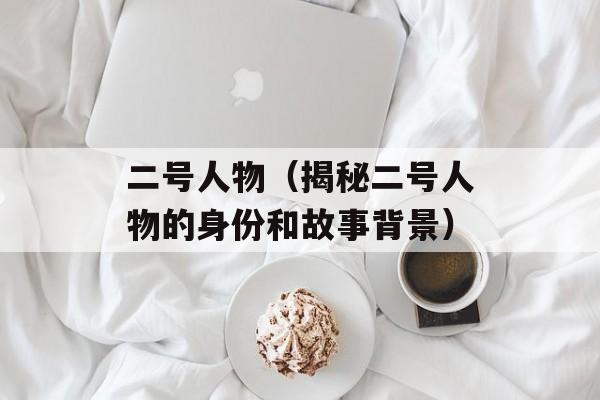 二号人物（揭秘二号人物的身份和故事背景）-第1张图片-居家生活