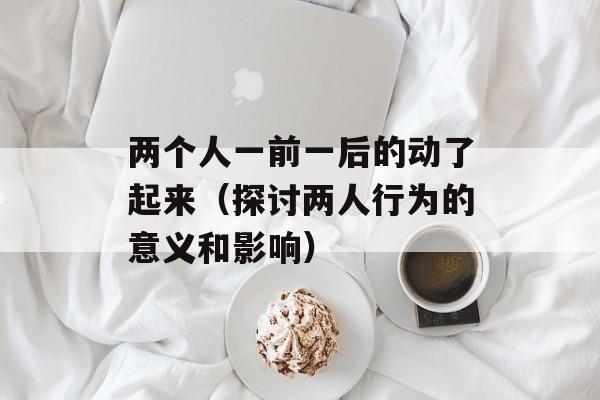 两个人一前一后的动了起来（探讨两人行为的意义和影响）-第1张图片-居家生活