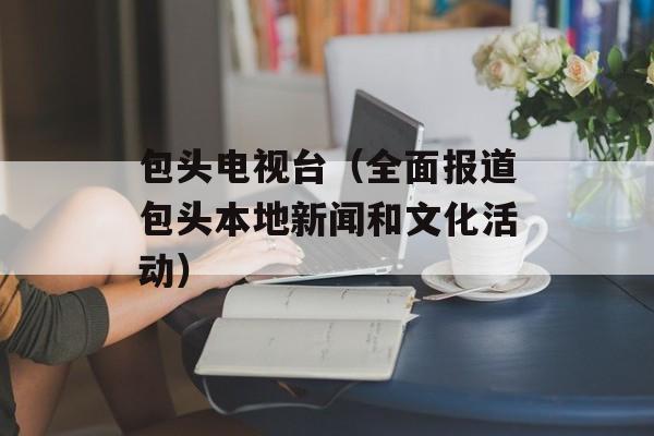 包头电视台（全面报道包头本地新闻和文化活动）-第1张图片-居家生活