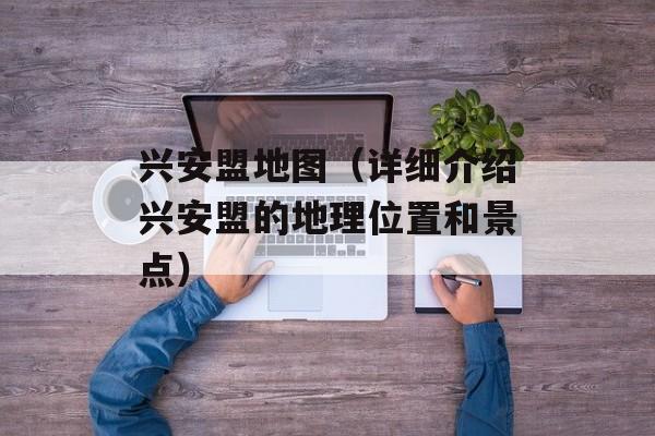 兴安盟地图（详细介绍兴安盟的地理位置和景点）-第1张图片-居家生活