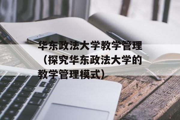 华东政法大学教学管理（探究华东政法大学的教学管理模式）-第1张图片-居家生活