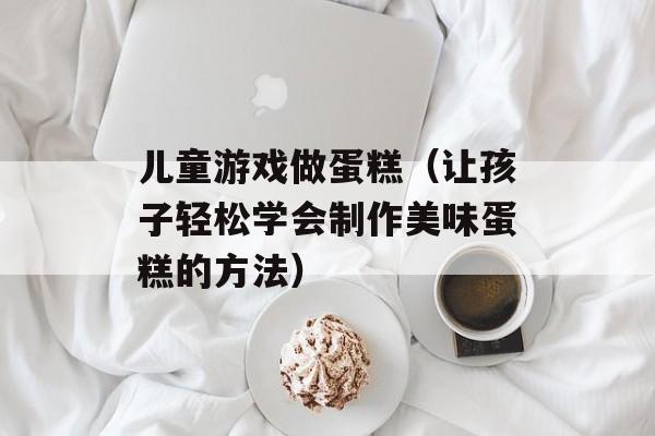 儿童游戏做蛋糕（让孩子轻松学会制作美味蛋糕的方法）-第1张图片-居家生活