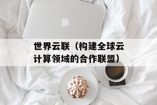 世界云联（构建全球云计算领域的合作联盟）-第1张图片-居家生活