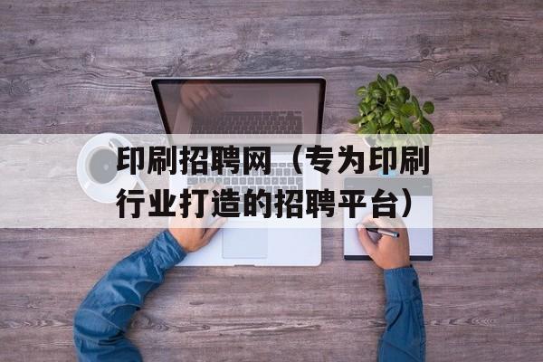 印刷招聘网（专为印刷行业打造的招聘平台）-第1张图片-居家生活