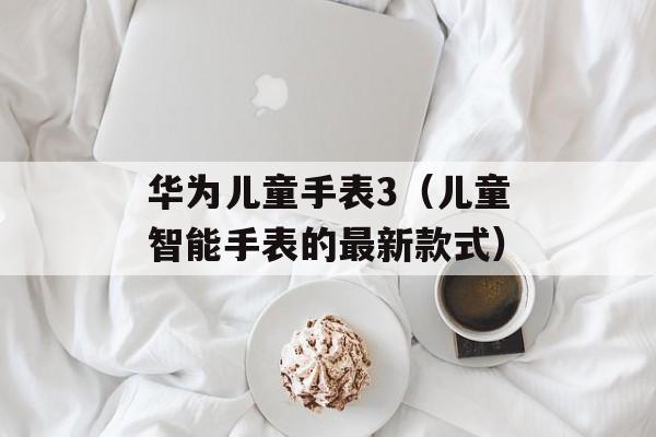 华为儿童手表3（儿童智能手表的最新款式）-第1张图片-居家生活