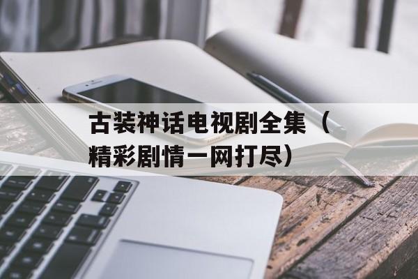 古装神话电视剧全集（精彩剧情一网打尽）-第1张图片-居家生活