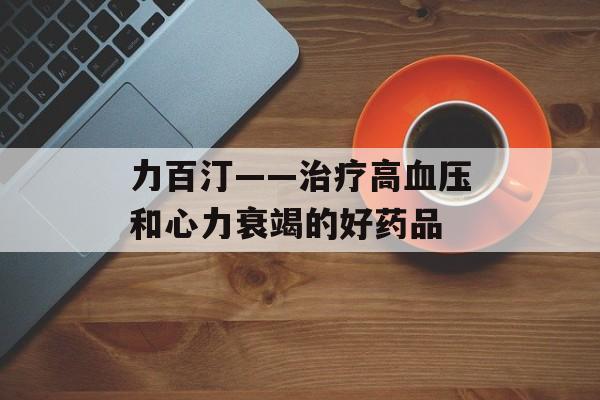 力百汀——治疗高血压和心力衰竭的好药品-第1张图片-居家生活