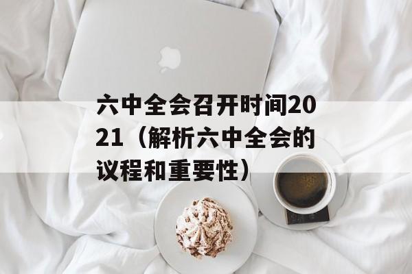 六中全会召开时间2021（解析六中全会的议程和重要性）-第1张图片-居家生活