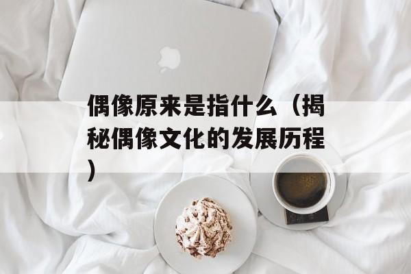 偶像原来是指什么（揭秘偶像文化的发展历程）-第1张图片-居家生活