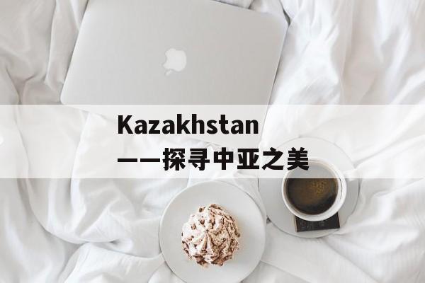 Kazakhstan——探寻中亚之美-第1张图片-居家生活