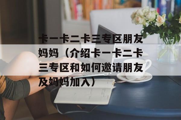 卡一卡二卡三专区朋友妈妈（介绍卡一卡二卡三专区和如何邀请朋友及妈妈加入）-第1张图片-居家生活