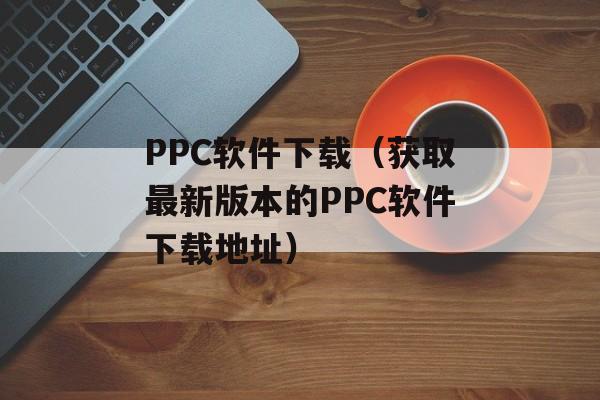 PPC软件下载（获取最新版本的PPC软件下载地址）-第1张图片-居家生活