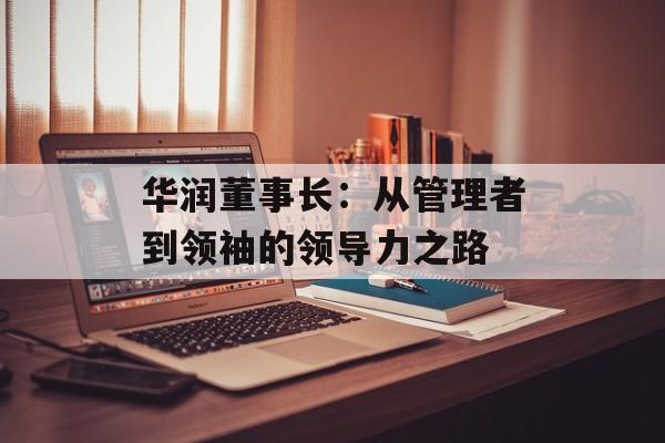 华润董事长：从管理者到领袖的领导力之路-第1张图片-居家生活