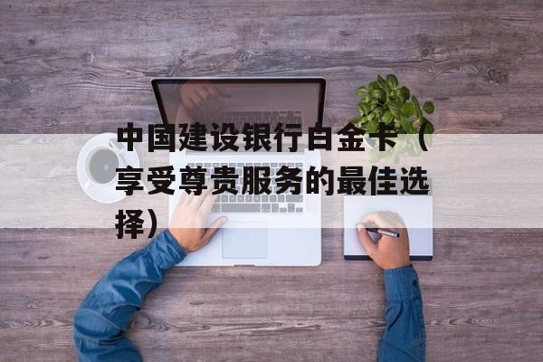 中国建设银行白金卡（享受尊贵服务的最佳选择）-第1张图片-居家生活