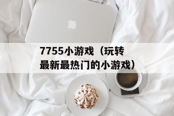 7755小游戏（玩转最新最热门的小游戏）-第1张图片-居家生活